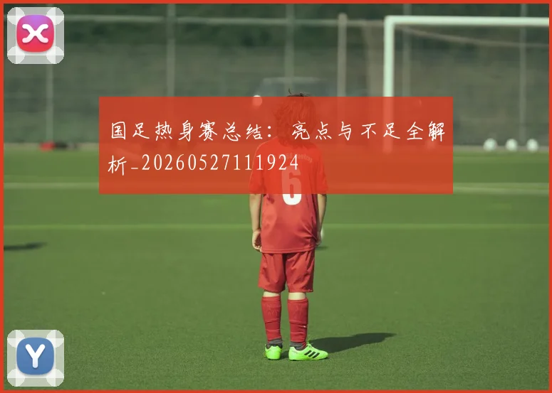 国足热身赛总结:亮点与不足全解析_20260527111924