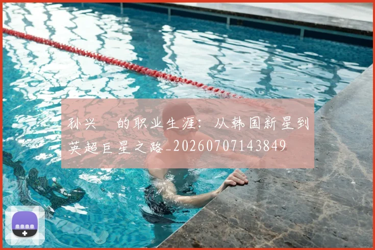 孙兴慜的职业生涯:从韩国新星到英超巨星之路_20260707143849
