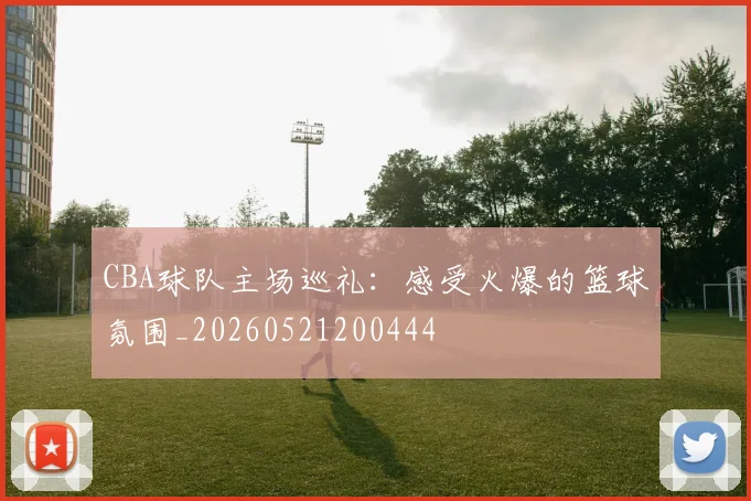 CBA球队主场巡礼：感受火爆的篮球氛围_20260521200444