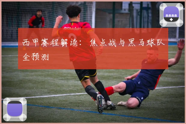 西甲赛程解读:焦点战与黑马球队全预测