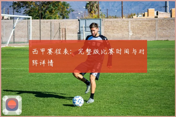 西甲赛程表:完整版比赛时间与对阵详情