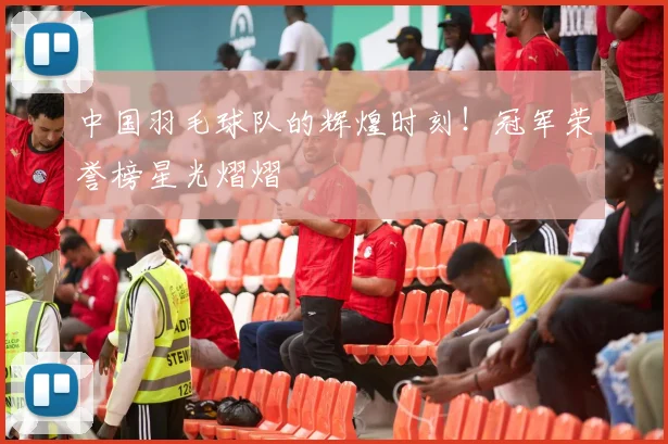 中国羽毛球队的辉煌时刻!冠军荣誉榜星光熠熠