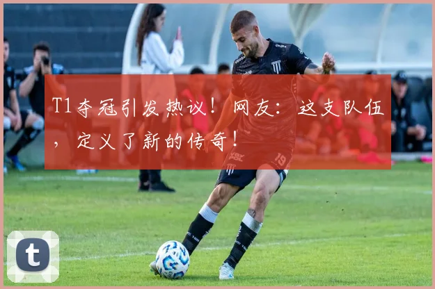 T1夺冠引发热议!网友:这支队伍,定义了新的传奇!