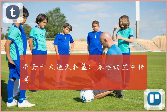 乔丹十大逆天扣篮：永恒的空中传奇