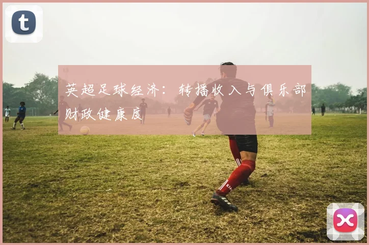 英超足球经济：转播收入与俱乐部财政健康度