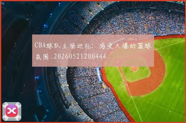 CBA球队主场巡礼：感受火爆的篮球氛围_20260521200444