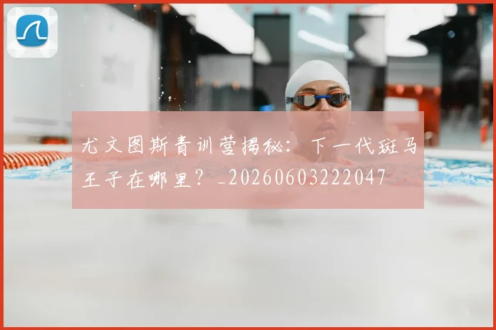 尤文图斯青训营揭秘:下一代斑马王子在哪里?_20260603222047