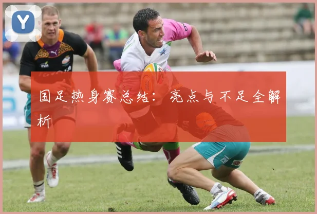 国足热身赛总结:亮点与不足全解析