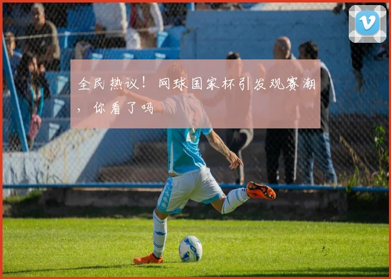全民热议!网球国家杯引发观赛潮,你看了吗